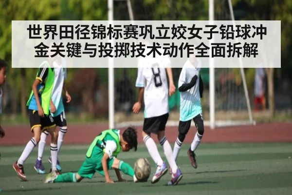 世界田径锦标赛巩立姣女子铅球冲金关键与投掷技术动作全面拆解